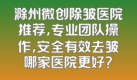 滁州微创除皱医院推荐，专业团队操作，安全有效去皱哪家医院更好？
