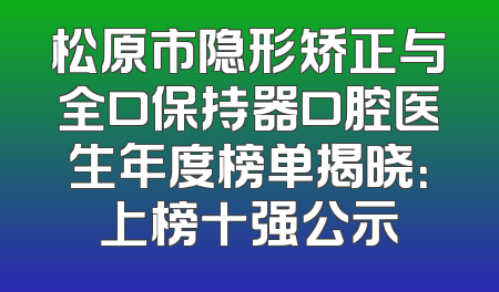 松原市隐形矫正与全口保持器口腔医生年度榜单揭晓：上榜十强公示