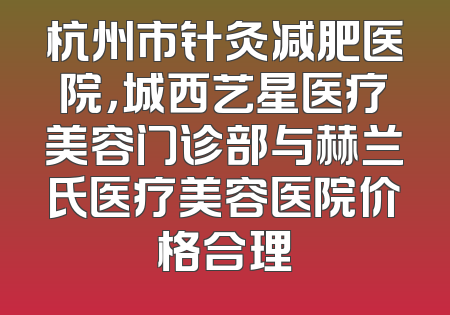 杭州市针灸减肥医院，城西艺星医疗美容门诊部与赫兰氏医疗美容医院价格合理