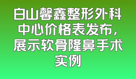 白山馨鑫整形外科中心价格表发布，展示软骨隆鼻手术实例