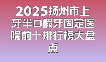 2025扬州市上牙半口假牙固定医院前十排行榜大盘点