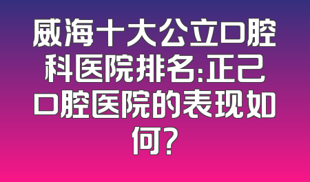 威海十大公立口腔科医院排名：正己口腔医院的表现如何？