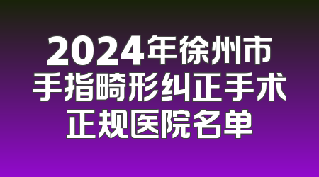 2024年徐州市手指畸形纠正手术正规医院名单