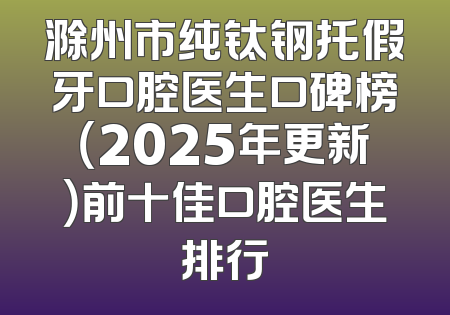 滁州市纯钛钢托假牙口腔医生口碑榜（2025年更新）前十佳口腔医生排行