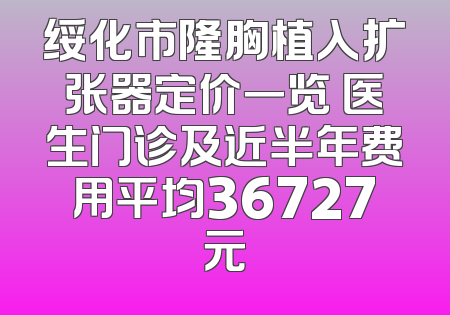 绥化市隆胸植入扩张器定价一览 医生门诊及近半年费用平均36727元