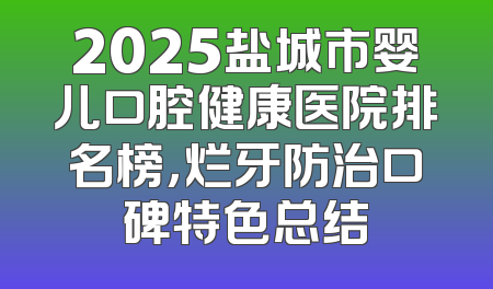2025盐城市婴儿口腔健康医院排名榜，烂牙防治口碑特色总结