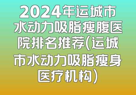 2024年运城市水动力吸脂瘦腹医院排名推荐(运城市水动力吸脂瘦身医疗机构)