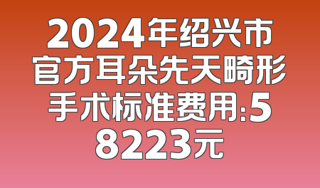2024年绍兴市官方耳朵先天畸形手术标准费用：58223元