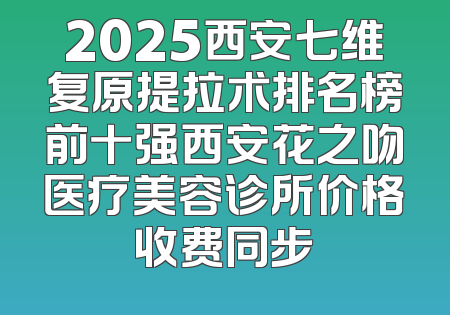 2025西安七维复原提拉术排名榜前十强西安花之吻医疗美容诊所价格收费同步