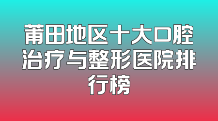 莆田地区十大口腔治疗与整形医院排行榜