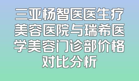 三亚杨智医医生疗美容医院与瑞希医学美容门诊部价格对比分析
