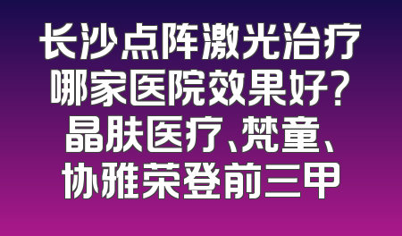 长沙点阵激光治疗哪家医院效果好？晶肤医疗、梵童、协雅荣登前三甲