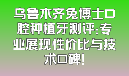 乌鲁木齐兔博士口腔种植牙测评：专业展现性价比与技术口碑！