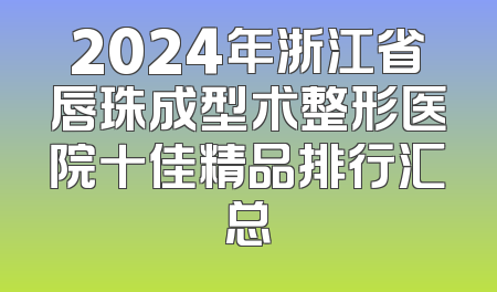 2024年浙江省唇珠成型术整形医院十佳精品排行汇总