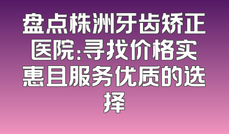 盘点株洲牙齿矫正医院：寻找价格实惠且服务优质的选择