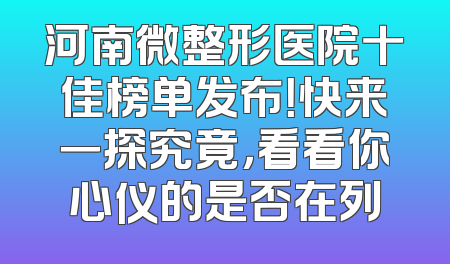 河南微整形医院十佳榜单发布！快来一探究竟，看看你心仪的是否在列