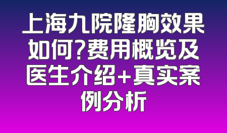 上海九院隆胸效果如何？费用概览及医生介绍+真实案例分析