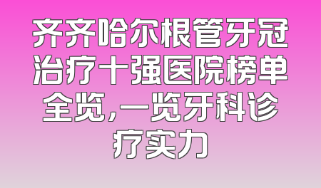 齐齐哈尔根管牙冠治疗十强医院榜单全览，一览牙科诊疗实力