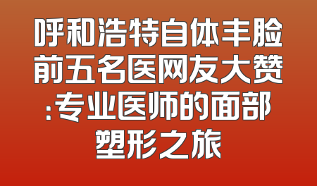 呼和浩特自体丰脸前五名医网友大赞：专业医师的面部塑形之旅