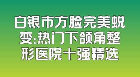 白银市方脸完美蜕变：热门下颌角整形医院十强精选
