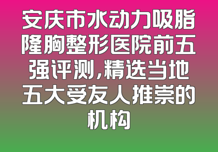 安庆市水动力吸脂隆胸整形医院前五强评测，精选当地五大受友人推崇的机构