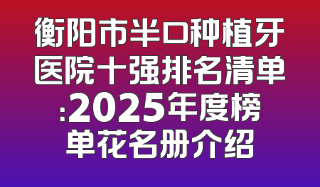 衡阳市半口种植牙医院十强排名清单：2025年度榜单花名册介绍