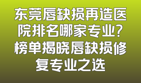 东莞唇缺损再造医院排名哪家专业？榜单揭晓唇缺损修复专业之选