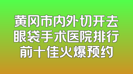 黄冈市内外切开去眼袋手术医院排行前十佳火爆预约