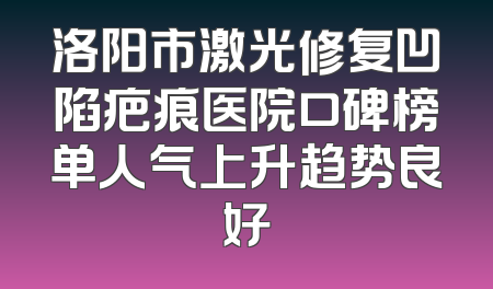 洛阳市激光修复凹陷疤痕医院口碑榜单人气上升趋势良好