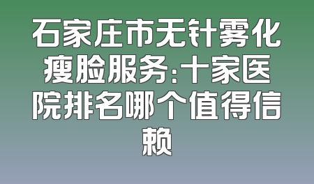 石家庄市无针雾化瘦脸服务：十家医院排名哪个值得信赖