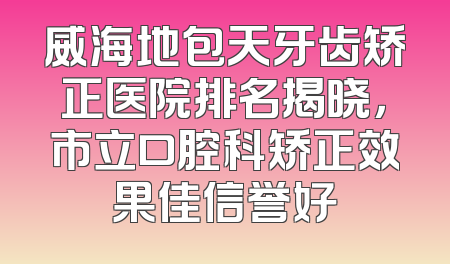 威海地包天牙齿矫正医院排名揭晓，市立口腔科矫正效果佳信誉好