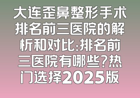 大连歪鼻整形手术排名前三医院的解析和对比：排名前三医院有哪些？热门选择2025版