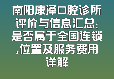 南阳康泽口腔诊所评价与信息汇总：是否属于全国连锁，位置及服务费用详解
