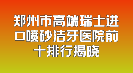 郑州市高端瑞士进口喷砂洁牙医院前十排行揭晓