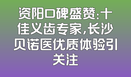 资阳口碑盛赞：十佳义齿专家，长沙贝诺医优质体验引关注