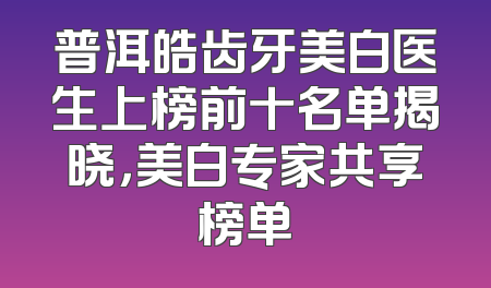 普洱皓齿牙美白医生上榜前十名单揭晓，美白专家共享榜单