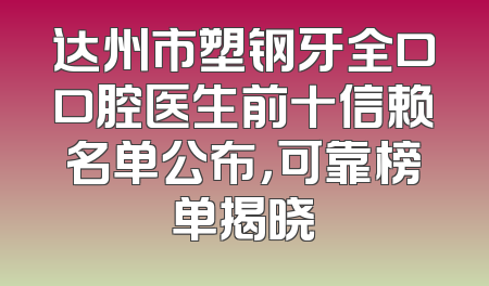 达州市塑钢牙全口口腔医生前十信赖名单公布，可靠榜单揭晓