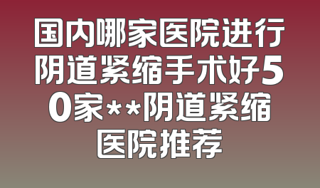 国内哪家医院进行阴道紧缩手术好50家**阴道紧缩医院推荐