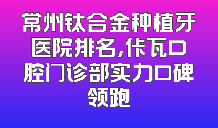 常州钛合金种植牙医院排名，佧瓦口腔门诊部实力口碑领跑