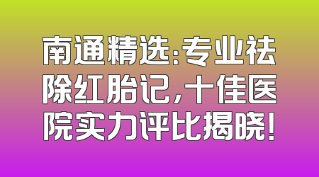 南通精选：专业祛除红胎记，十佳医院实力评比揭晓！