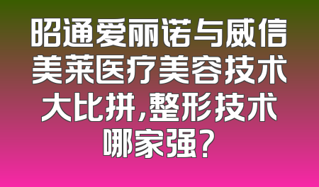 昭通爱丽诺与威信美莱医疗美容技术大比拼，整形技术哪家强？