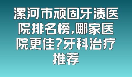 漯河市顽固牙渍医院排名榜，哪家医院更佳？牙科治疗推荐