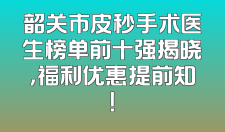 韶关市皮秒手术医生榜单前十强揭晓，福利优惠提前知！