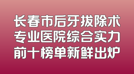 长春市后牙拔除术专业医院综合实力前十榜单新鲜出炉