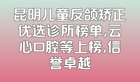 昆明儿童反颌矫正优选诊所榜单，云心口腔等上榜，信誉卓越