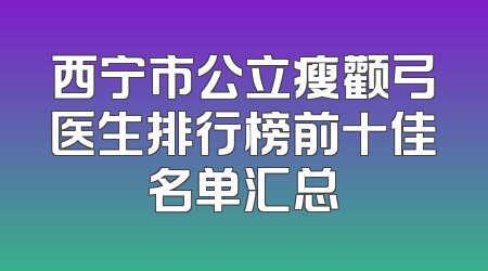 西宁市公立瘦颧弓医生排行榜前十佳名单汇总