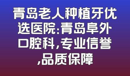 青岛老人种植牙优选医院：青岛阜外口腔科，专业信誉，品质保障