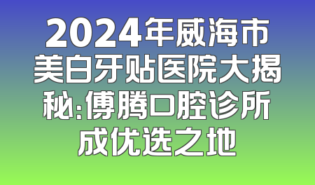 2024年威海市美白牙贴医院大揭秘：傅腾口腔诊所成优选之地