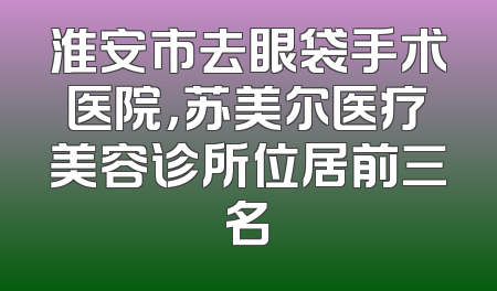 淮安市去眼袋手术医院，苏美尔医疗美容诊所位居前三名
