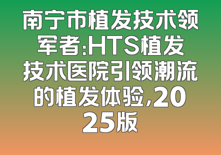 南宁市植发技术领军者：HTS植发技术医院引领潮流的植发体验，2025版
